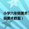 小学六年级美术下册教案人美版（人民美术出版社六年级下册美术教案）