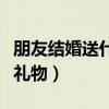 朋友结婚送什么礼物寓意好（朋友结婚送什么礼物）