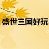 盛世三国好玩吗值得玩吗（盛世三国好玩吗）