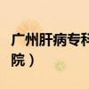 广州肝病专科医院哪个最好（广州肝病专科医院）