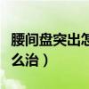 腰间盘突出怎么治才能彻底好（腰间盘突出怎么治）