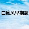 白癜风早期怎么治疗（白癜风早期怎么自查）