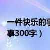 一件快乐的事300字作文三年级（一件快乐的事300字）