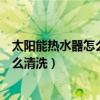 太阳能热水器怎么清洗里面的水垢多少钱（太阳能热水器怎么清洗）