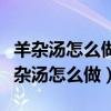 羊杂汤怎么做好吃又简单的做法视频教程（羊杂汤怎么做）