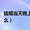 结婚当天晚上应该干嘛（结婚当天晚上要干什么）
