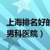 上海排名好的男科医院是哪家（上海排名好的男科医院）