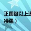 正国级以上退休后的待遇（正国级退休后什么待遇）
