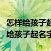 怎样给孩子起名字比较好今年是什么命（怎样给孩子起名字）