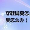 穿鞋脚臭怎么办 教你除臭方法视频（穿鞋脚臭怎么办）