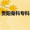 贵阳骨科专科医院哪家最好（贵阳骨科医院）