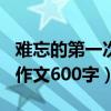 难忘的第一次作文600字初一（难忘的第一次作文600字）