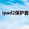 ipad2保护套和哪一款通用（ipad2保护套）