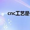 cnc工艺是什么意思（cnc是什么意思）