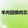 羊肉回锅肉怎么做好吃（回锅肉怎么做好吃）