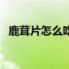 鹿茸片怎么吃最好最有效（鹿茸片怎么吃）