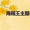 海贼王主题餐厅加盟（海贼王主题餐厅）