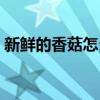 新鲜的香菇怎么存放保鲜（鲜香菇怎么保存）