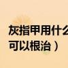 灰指甲用什么药治疗效果最好（灰指用什么药可以根治）