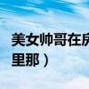 美女帅哥在房间里那个视频（美女帅哥在房间里那）