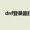 dnf登录器打不开（dnf打不开登陆界面）
