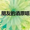 朋友的酒原唱完整版广场舞（朋友的酒原唱）