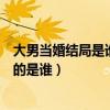 大男当婚结局是谁喊的有未删节的吗（大男当婚结局那个女的是谁）