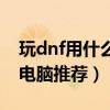 玩dnf用什么笔记本性价比高（玩dnf笔记本电脑推荐）