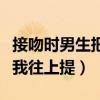 接吻时男生把你和他贴的很近（接吻时男友把我往上提）