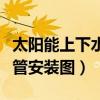 太阳能上下水一根水管安装图（太阳能上下水管安装图）