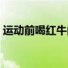运动前喝红牛的最佳时间（红牛什么时候喝）