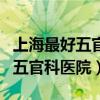 上海最好五官科医院排名榜第一（上海最好的五官科医院）