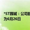 *ST园城：公司股票进入退市整理期交易 预计最后交易日期为6月26日