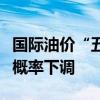 国际油价“五连跌”！国内油价下一轮调整大概率下调