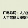 广电总局：大力推进超高清电视全产业链优化升级 全面深化人工智能大模型行业应用