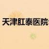 天津肛泰医院专家挂号（天津肛泰肛肠医院）