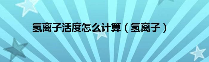 氢氧离子计算方法（氢离子活度怎么计算）
