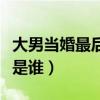大男当婚最后是谁喊的（大男当婚最后的声音是谁）
