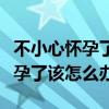 不小心怀孕了该怎么办不到一个月（不小心怀孕了该怎么办）