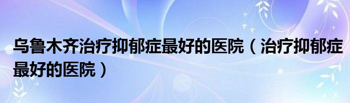 乌鲁木齐哪个医院皮肤科好（乌鲁木齐哪个医院看抑郁症和焦虑症比较好）