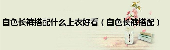 白色长裤搭配什么上衣最好看（白色长裤搭配什么上衣）