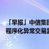 「早报」中信集团副总经理徐佐被查；沪深北交易所已制定程序化异常交易监控标准