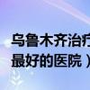 乌鲁木齐治疗抑郁症最好的医院（治疗抑郁症最好的医院）