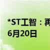 *ST工智：再次延期回复深交所年报问询函至6月20日