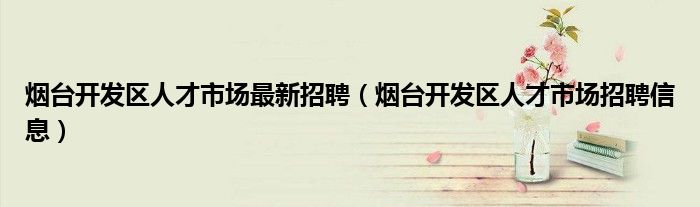烟台市开发区人力资源和社会保障局（烟台市开发区人才市场招聘信息）
