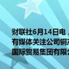 财联社6月14日电，物产中大发布关于媒体报道的说明公告称，近日，有媒体关注公司铜产品贸易业务情况，公司正在向控股子公司物产中大国际贸易集团有限公司进一步核实情况