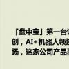 「盘中宝」第一台该类全天候智能机器人诞生，实现了该领域的国内首创，AI+机器人领域快速迭代更新，有望在机器人端产生爆发式增量市场，这家公司产品覆盖了当下几乎全部