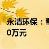 永清环保：董监高拟增持公司股份不低于3240万元