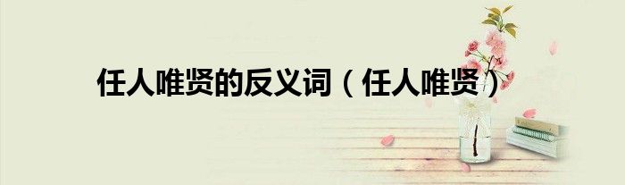 任人唯贤的意思和造句（任人唯贤的近义词是什么）