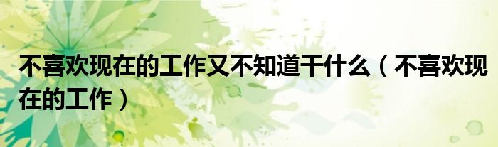 不喜欢现在的工作却不知道做什么（不喜欢现在的工作该怎么办）